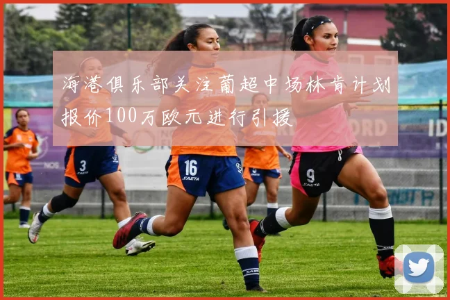 海港俱乐部关注葡超中场林肯计划报价100万欧元进行引援