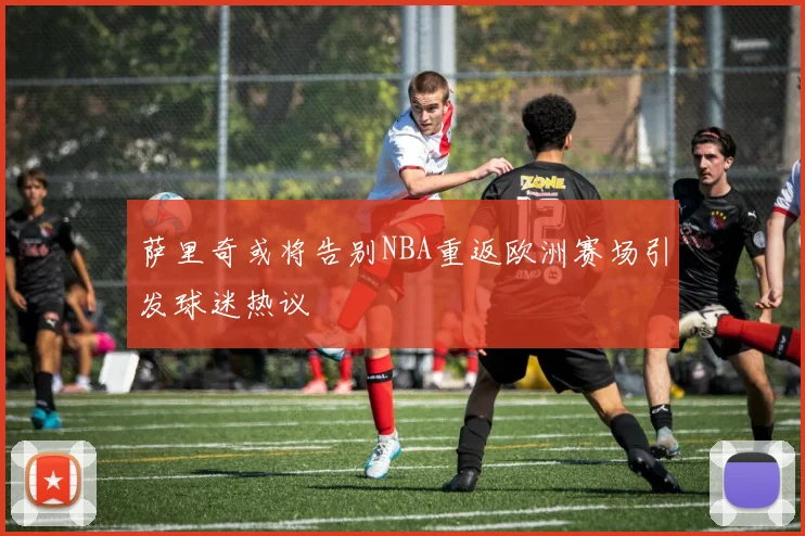 萨里奇或将告别NBA重返欧洲赛场引发球迷热议