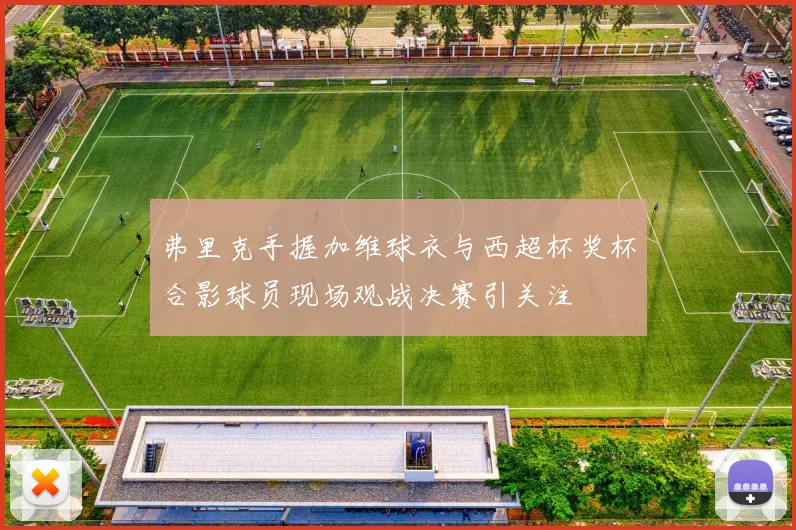 弗里克手握加维球衣与西超杯奖杯合影球员现场观战决赛引关注