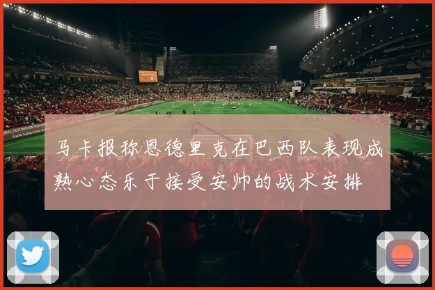 马卡报称恩德里克在巴西队表现成熟心态乐于接受安帅的战术安排