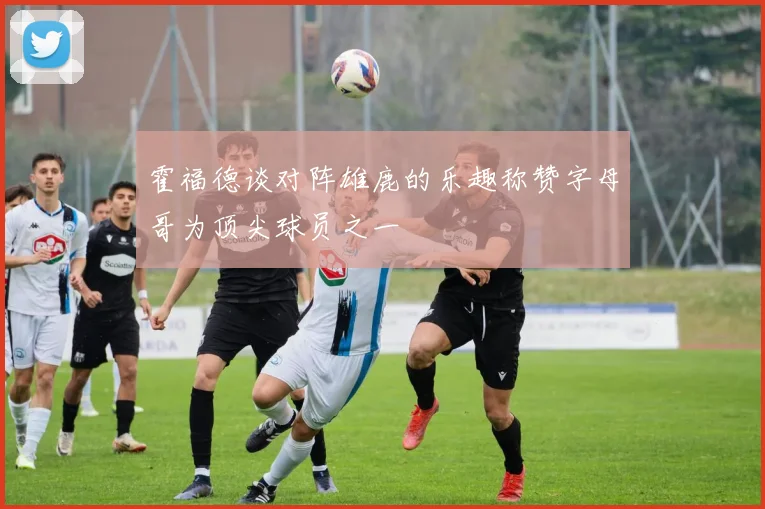 霍福德谈对阵雄鹿的乐趣称赞字母哥为顶尖球员之一