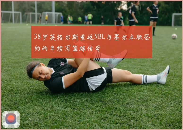 38岁英格尔斯重返NBL与墨尔本联签约两年续写篮球传奇