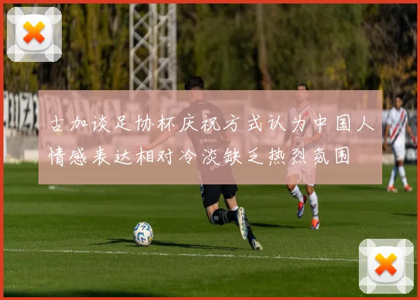 古加谈足协杯庆祝方式认为中国人情感表达相对冷淡缺乏热烈氛围