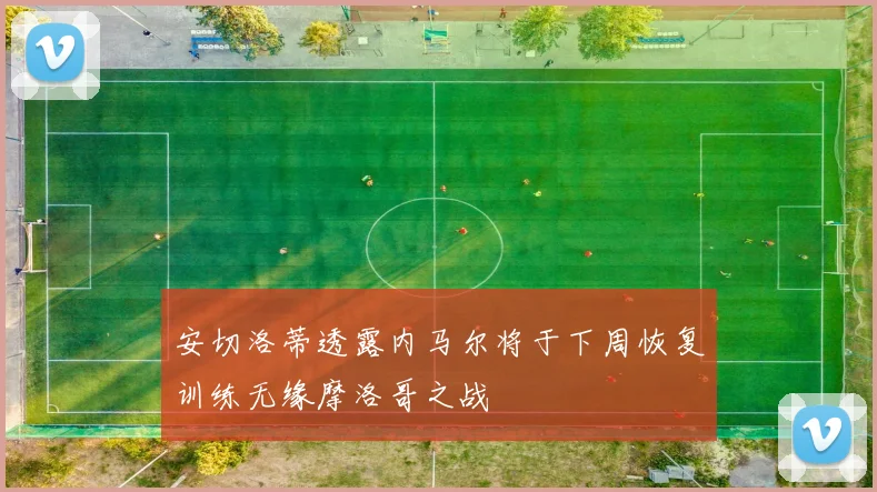 安切洛蒂透露内马尔将于下周恢复训练无缘摩洛哥之战