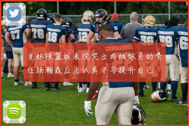 克林根篮板表现突出内线球员的责任杨瀚森应当认真学习提升自己