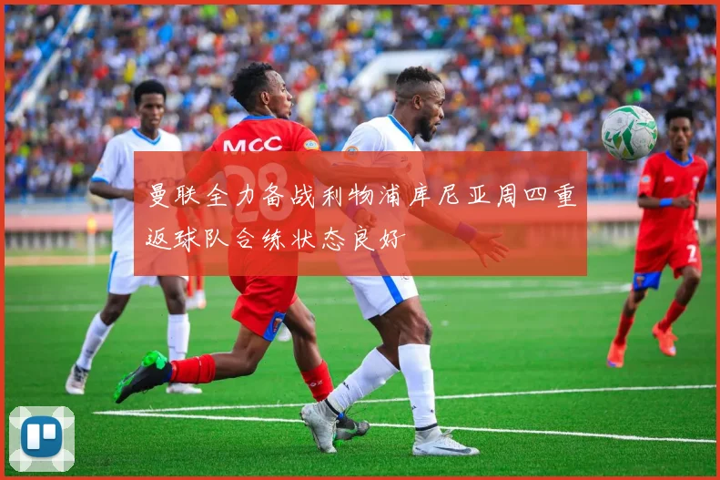 曼联全力备战利物浦库尼亚周四重返球队合练状态良好