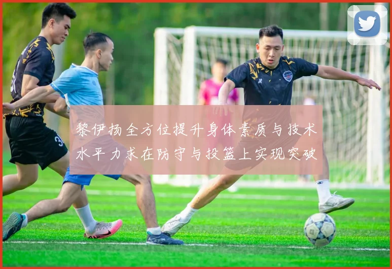 黎伊扬全方位提升身体素质与技术水平力求在防守与投篮上实现突破