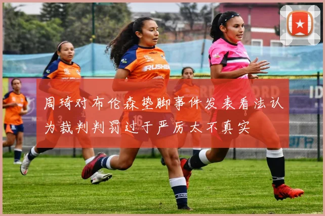 周琦对布伦森垫脚事件发表看法认为裁判判罚过于严厉太不真实