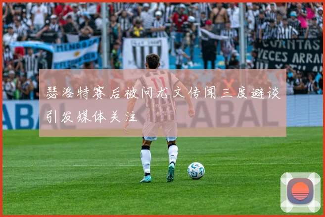 瑟洛特赛后被问尤文传闻三度避谈引发媒体关注