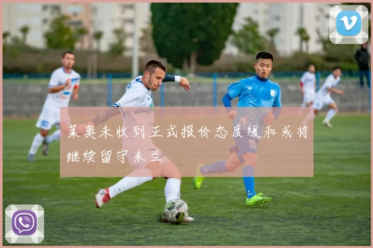 莱奥未收到正式报价态度缓和或将继续留守米兰