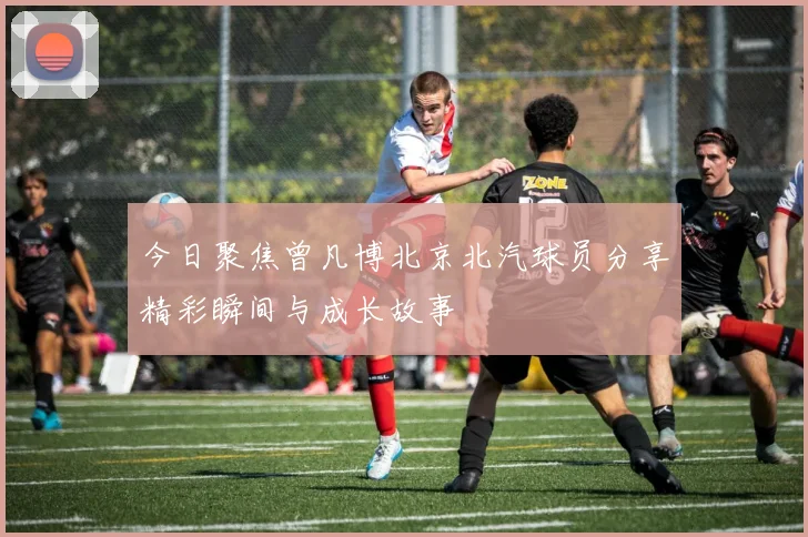 今日聚焦曾凡博北京北汽球员分享精彩瞬间与成长故事
