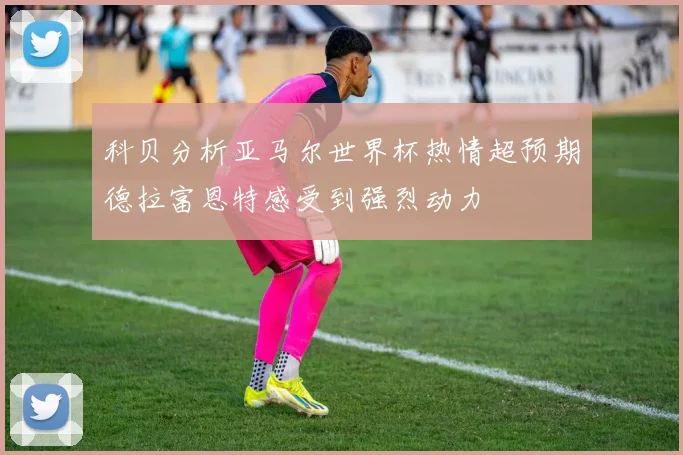 科贝分析亚马尔世界杯热情超预期德拉富恩特感受到强烈动力