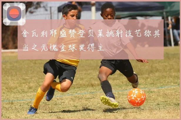 舍瓦利耶盛赞登贝莱挑射技艺称其当之无愧金球奖得主