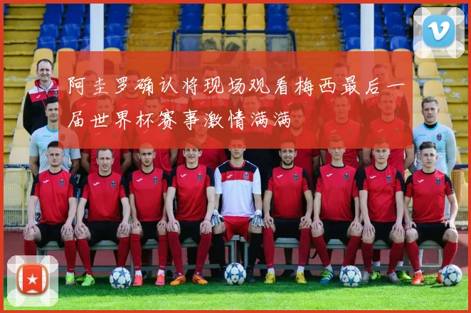 阿圭罗确认将现场观看梅西最后一届世界杯赛事激情满满