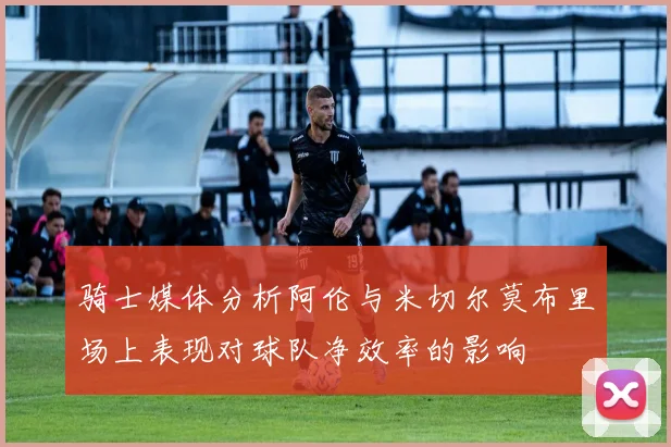 骑士媒体分析阿伦与米切尔莫布里场上表现对球队净效率的影响