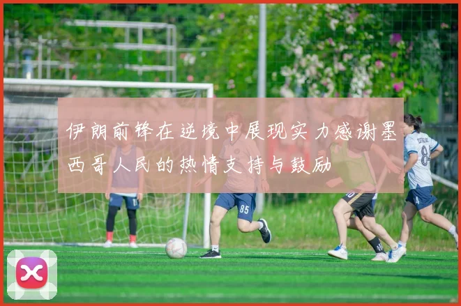 伊朗前锋在逆境中展现实力感谢墨西哥人民的热情支持与鼓励