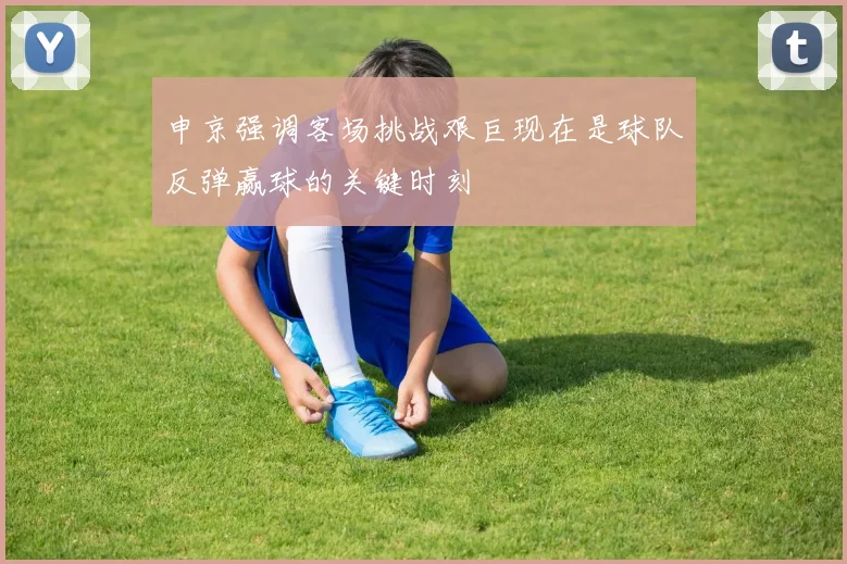 申京强调客场挑战艰巨现在是球队反弹赢球的关键时刻