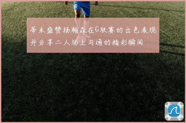 蒂米盛赞杨瀚森在G联赛的出色表现并分享二人场上沟通的精彩瞬间