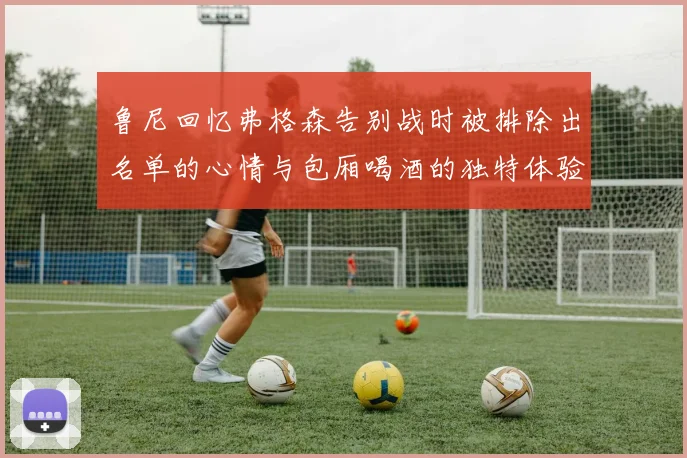 鲁尼回忆弗格森告别战时被排除出名单的心情与包厢喝酒的独特体验