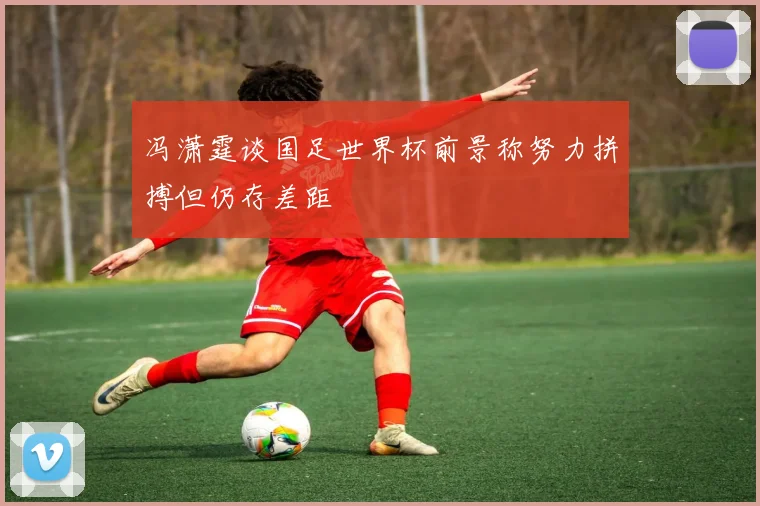 冯潇霆谈国足世界杯前景称努力拼搏但仍存差距