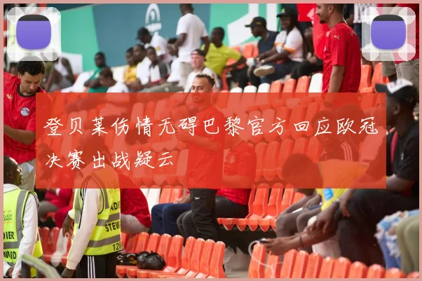 登贝莱伤情无碍巴黎官方回应欧冠决赛出战疑云