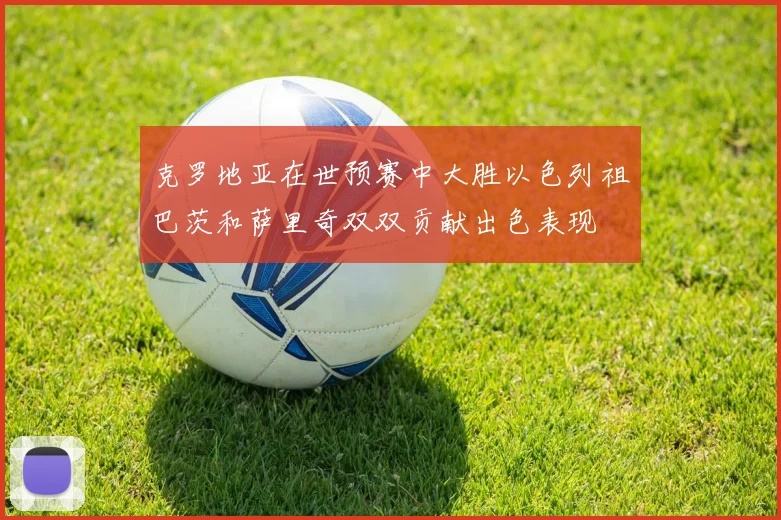 克罗地亚在世预赛中大胜以色列祖巴茨和萨里奇双双贡献出色表现