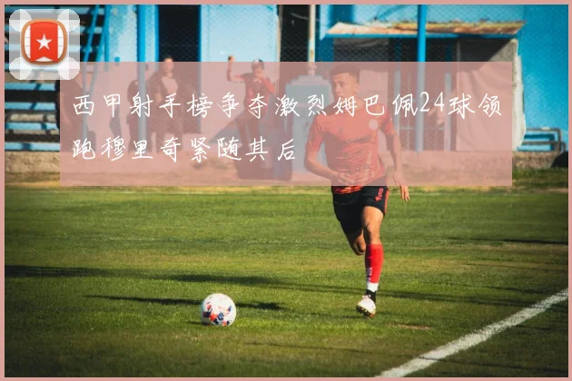 西甲射手榜争夺激烈姆巴佩24球领跑穆里奇紧随其后