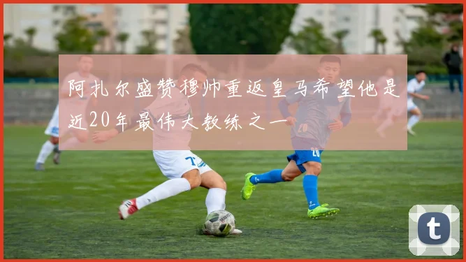 阿扎尔盛赞穆帅重返皇马希望他是近20年最伟大教练之一